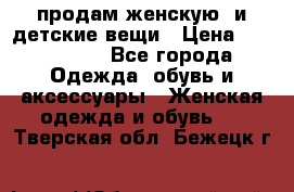 продам женскую  и детские вещи › Цена ­ 100-5000 - Все города Одежда, обувь и аксессуары » Женская одежда и обувь   . Тверская обл.,Бежецк г.